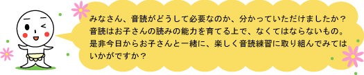 どうして音読が必要かおわかりいただけたでしょうか？　音読はお子さんの読みの能力を育てるうえでなくてはならないものなのです。お子さんとぜひ一緒に音読をしてください。